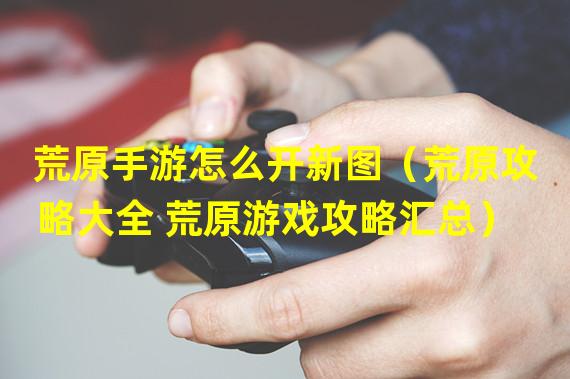 荒原手游怎么开新图（荒原攻略大全 荒原游戏攻略汇总）